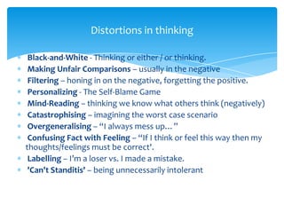 Black-and-White - Thinking or either / or thinking.
Making Unfair Comparisons – usually in the negative
Filtering – honing in on the negative, forgetting the positive.
Personalizing - The Self-Blame Game
Mind-Reading – thinking we know what others think (negatively)
Catastrophising – imagining the worst case scenario
Overgeneralising – “I always mess up…”
Confusing Fact with Feeling – “If I think or feel this way then my
thoughts/feelings must be correct'.
Labelling – I’m a loser vs. I made a mistake.
'Can't Standitis' – being unnecessarily intolerant
Distortions in thinking
 