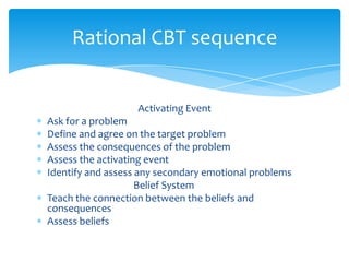 Activating Event
Ask for a problem
Define and agree on the target problem
Assess the consequences of the problem
Assess the activating event
Identify and assess any secondary emotional problems
Belief System
Teach the connection between the beliefs and
consequences
Assess beliefs
Rational CBT sequence
 