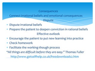 Consequences
Connect irrational beliefs and emotional consequences
Dispute
Dispute irrational beliefs
Prepare the patient to deepen conviction in rational beliefs
Effective outlook
Encourage the patient to put new learning into practice
Check homework
Facilitate the working-though process
“All things are difficult before they are easy.” Thomas Fuller
http://www.getselfhelp.co.uk/freedownloads2.htm
 