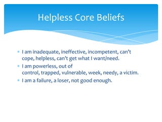 I am inadequate, ineffective, incompetent, can’t
cope, helpless, can’t get what I want/need.
I am powerless, out of
control, trapped, vulnerable, week, needy, a victim.
I am a failure, a loser, not good enough.
Helpless Core Beliefs
 
