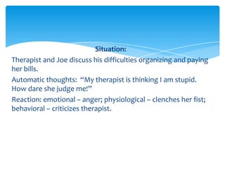 Situation:
Therapist and Joe discuss his difficulties organizing and paying
her bills.
Automatic thoughts: “My therapist is thinking I am stupid.
How dare she judge me!”
Reaction: emotional – anger; physiological – clenches her fist;
behavioral – criticizes therapist.
 