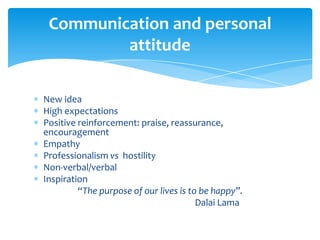 New idea
High expectations
Positive reinforcement: praise, reassurance,
encouragement
Empathy
Professionalism vs hostility
Non-verbal/verbal
Inspiration
“The purpose of our lives is to be happy”.
Dalai Lama
Communication and personal
attitude
 