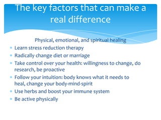 Physical, emotional, and spiritual healing
Learn stress reduction therapy
Radically change diet or marriage
Take control over your health: willingness to change, do
research, be proactive
Follow your intuition: body knows what it needs to
heal, change your body-mind-spirit
Use herbs and boost your immune system
Be active physically
The key factors that can make a
real difference
 