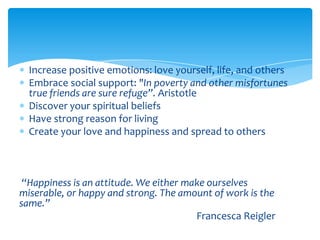 Increase positive emotions: love yourself, life, and others
Embrace social support: "In poverty and other misfortunes
true friends are sure refuge”. Aristotle
Discover your spiritual beliefs
Have strong reason for living
Create your love and happiness and spread to others
“Happiness is an attitude. We either make ourselves
miserable, or happy and strong. The amount of work is the
same.”
Francesca Reigler
 