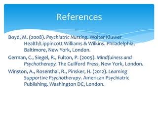 Boyd, M. (2008). Psychiatric Nursing. Wolter Kluwer
Health/Lippincott Williams & Wilkins. Philadelphia,
Baltimore, New York, London.
German, C., Siegel, R., Fulton, P. (2005). Mindfulness and
Psychotherapy. The Guilford Press, New York, London.
Winston, A., Rosenthal, R., Pinsker, H. (2012). Learning
Supportive Psychotherapy. American Psychiatric
Publishing. Washington DC, London.
References
 