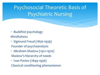 Buddhist psychology
Mindfulness
Sigmund Freud (1856-1939)
Founder of psychoanalysis
Abraham Maslow (1921-1970)
Maslow’s hierarchy of needs
Ivan Pavlov (1849-1936)
Classical conditioning phenomenon
Psychosocial Theoretic Basis of
Psychiatric Nursing
 