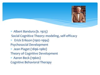 Albert Bandura (b. 1925)
Social Cognitive Theory: modeling, self-efficacy
Erick Erikson (1902-1994)
Psychosocial Development
Jean Piaget (1896-1980)
Theory of Cognitive Development
Aaron Beck (1960s)
Cognitive Behavioral Therapy
 