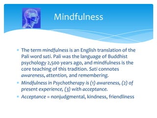 The term mindfulness is an English translation of the
Pali word sati. Pali was the language of Buddhist
psychology 2,500 years ago, and mindfulness is the
core teaching of this tradition. Sati connotes
awareness, attention, and remembering.
Mindfulness in Psychotherapy is (1) awareness, (2) of
present experience, (3) with acceptance.
Acceptance = nonjudgmental, kindness, friendliness
Mindfulness
 