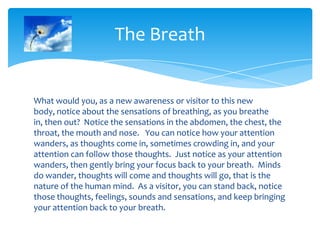 What would you, as a new awareness or visitor to this new
body, notice about the sensations of breathing, as you breathe
in, then out? Notice the sensations in the abdomen, the chest, the
throat, the mouth and nose. You can notice how your attention
wanders, as thoughts come in, sometimes crowding in, and your
attention can follow those thoughts. Just notice as your attention
wanders, then gently bring your focus back to your breath. Minds
do wander, thoughts will come and thoughts will go, that is the
nature of the human mind. As a visitor, you can stand back, notice
those thoughts, feelings, sounds and sensations, and keep bringing
your attention back to your breath.
The Breath
 