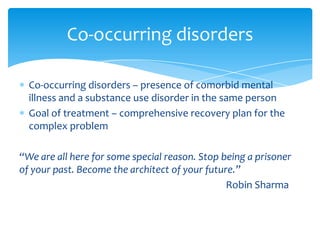 Co-occurring disorders – presence of comorbid mental
illness and a substance use disorder in the same person
Goal of treatment – comprehensive recovery plan for the
complex problem
“We are all here for some special reason. Stop being a prisoner
of your past. Become the architect of your future.”
Robin Sharma
Co-occurring disorders
 