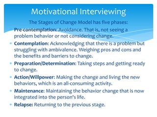 The Stages of Change Model has five phases:
Pre-contemplation: Avoidance. That is, not seeing a
problem behavior or not considering change.
Contemplation: Acknowledging that there is a problem but
struggling with ambivalence. Weighing pros and cons and
the benefits and barriers to change.
Preparation/Determination: Taking steps and getting ready
to change.
Action/Willpower: Making the change and living the new
behaviors, which is an all-consuming activity.
Maintenance: Maintaining the behavior change that is now
integrated into the person's life.
Relapse: Returning to the previous stage.
Motivational Interviewing
 