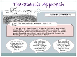 Therapeutic Approach
• “… the first step … is to help clients identify their automatic thoughts and
images. These thoughts and images are the most readily understood aspect
of the cognitive model because clients can easily “catch” them, and because
clients can quickly see the direct connection between their thoughts and
their negative feelings and dysfunctional behaviors.”
4. Identifying and Challenging Automatic Thoughts and
Images
Essential Techniques
Are you aware of
anything that you are
saying to yourself
that may be causing
you to feel this
badly?
Can you imagine
what kinds of self-
statements,
thoughts, or images
you are having that
could cause you to
feel this way?
Have you noticed
any thoughts or
images you have that
kind of drift through
your mind while you
have been feeling
this way?
 