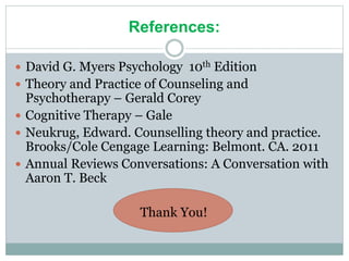 References:
 David G. Myers Psychology 10th Edition
 Theory and Practice of Counseling and
Psychotherapy – Gerald Corey
 Cognitive Therapy – Gale
 Neukrug, Edward. Counselling theory and practice.
Brooks/Cole Cengage Learning: Belmont. CA. 2011
 Annual Reviews Conversations: A Conversation with
Aaron T. Beck
Thank You!
 