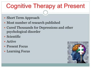 Cognitive Therapy at Present
 Short Term Approach
 Most number of research published
 Cured Thousands for Depressions and other
psychological disorder
 Scientific
 Active
 Present Focus
 Learning Focus
 