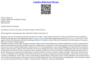 Cognitive Behavioral Therapy
Theory Critique on:
Cognitive Behavioral and Reality Therapy
Liberty College
Debra Borzym
Cognitive Behavioral Therapy
Aaron Beck is known as the pioneer of cognitive therapy, which has been a
utilized approach to psychotherapy. Beck attempted to further Freud's theory of
depression; however, the research moved more towards errors in logic, coined "cognitive distortions" which were deemed the basis of underlying
dysfunction and depression. The fundamental aspect of cognitive therapy, which later integrated components of behaviorism, was the carry–over of
negative beliefs that reflected the individual's pathological behavior. In addition to Beck, Albert Ellis contributed to the development of a cognitive...
Show more content on Helpwriting.net ...
Challenge and action towards unfair and unjust treatment of others has been the foundation for socialized modifications in society. If people did not
question social unfairness then there would have never been righteousness or change. Jesus Christ went against the values of the people of his time.
He went out into the world and offered others a different way to live. He accepted others, such as Mary Magdalene for whom they were and did not
judge nor persecute them. Cognitive behavioral theory focuses more thought and actions, which eliminates a judgmental stance that can be defeatist
to client esteem. The client in essence can perceive this as accepting, just like Jesus, which can be fertile towards the client having esteem in him or
herself. That esteem can motivate action and change. The client in essence will "move a muscle to change a thought". Lastly I have mixed views on
the use of confrontation in this therapy. If done correctly this practice can promote change but I question what right a counselor has on saying what
is healthy or unhealthy for a client. This is why I see the therapy as limited There are times when a client is facing immediate crisis and does not have
time to explore and connect piece of the past to promote the needed change that's why I feel this therapy can be appropriate. At the same time a present
issue may go unresolved if the client is unable to "connect the dots" which show a history of dysfunctional
 