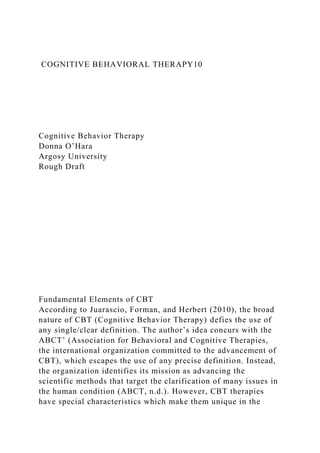 COGNITIVE BEHAVIORAL THERAPY10
Cognitive Behavior Therapy
Donna O’Hara
Argosy University
Rough Draft
Fundamental Elements of CBT
According to Juarascio, Forman, and Herbert (2010), the broad
nature of CBT (Cognitive Behavior Therapy) defies the use of
any single/clear definition. The author’s idea concurs with the
ABCT’ (Association for Behavioral and Cognitive Therapies,
the international organization committed to the advancement of
CBT), which escapes the use of any precise definition. Instead,
the organization identifies its mission as advancing the
scientific methods that target the clarification of many issues in
the human condition (ABCT, n.d.). However, CBT therapies
have special characteristics which make them unique in the
 