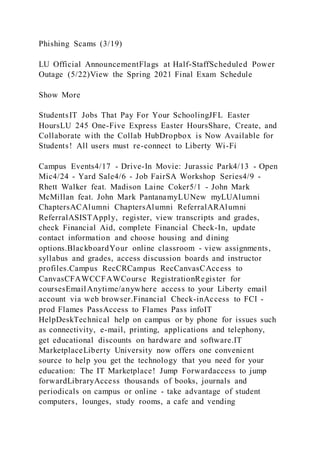 Phishing Scams (3/19)
LU Official AnnouncementFlags at Half-StaffScheduled Power
Outage (5/22)View the Spring 2021 Final Exam Schedule
Show More
StudentsIT Jobs That Pay For Your SchoolingJFL Easter
HoursLU 245 One-Five Express Easter HoursShare, Create, and
Collaborate with the Collab HubDropbox is Now Available for
Students! All users must re-connect to Liberty Wi-Fi
Campus Events4/17 - Drive-In Movie: Jurassic Park4/13 - Open
Mic4/24 - Yard Sale4/6 - Job FairSA Workshop Series4/9 -
Rhett Walker feat. Madison Laine Coker5/1 - John Mark
McMillan feat. John Mark PantanamyLUNew myLUAlumni
ChaptersACAlumni ChaptersAlumni ReferralARAlumni
ReferralASISTApply, register, view transcripts and grades,
check Financial Aid, complete Financial Check-In, update
contact information and choose housing and dining
options.BlackboardYour online classroom - view assignments,
syllabus and grades, access discussion boards and instructor
profiles.Campus RecCRCampus RecCanvasCAccess to
CanvasCFAWCCFAWCourse RegistrationRegister for
coursesEmailAnytime/anywhere access to your Liberty email
account via web browser.Financial Check-inAccess to FCI -
prod Flames PassAccess to Flames Pass infoIT
HelpDeskTechnical help on campus or by phone for issues such
as connectivity, e-mail, printing, applications and telephony,
get educational discounts on hardware and software.IT
MarketplaceLiberty University now offers one convenient
source to help you get the technology that you need for your
education: The IT Marketplace! Jump Forwardaccess to jump
forwardLibraryAccess thousands of books, journals and
periodicals on campus or online - take advantage of student
computers, lounges, study rooms, a cafe and vending
 