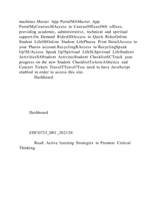 machines.Master App PortalMAMaster App
PortalMyCoursesMAccess to CanvasOfficesO60 offices,
providing academic, administrative, technical and spiritual
support.On Demand RidesODAccess to Quick RidesOnline
Student LifeOSOnline Student LifePharos Print DetailAccess to
your Pharos account.RecyclingRAccess to RecyclingSpeak
Up!SUAccess Speak Up!Spiritual LifeSLSpiritual LifeStudent
ActivitiesSAStudent ActivitesStudent ChecklistSCTrack your
progress on the new Student ChecklistTicketsAthletics and
Concert Tickets TravelTTravel!You need to have JavaScript
enabled in order to access this site.
Dashboard
Dashboard
EDCO725_D01_202120
Read: Active learning Strategies to Promote Critical
Thinking
 