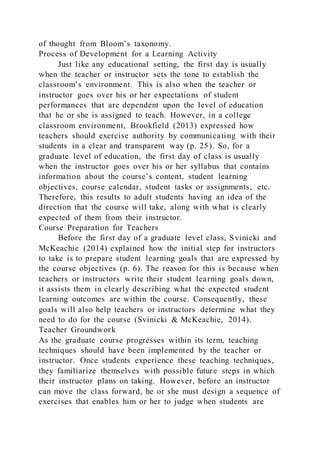 of thought from Bloom’s taxonomy.
Process of Development for a Learning Activity
Just like any educational setting, the first day is usually
when the teacher or instructor sets the tone to establish the
classroom’s environment. This is also when the teacher or
instructor goes over his or her expectations of student
performances that are dependent upon the level of education
that he or she is assigned to teach. However, in a college
classroom environment, Brookfield (2013) expressed how
teachers should exercise authority by communicating with their
students in a clear and transparent way (p. 25). So, for a
graduate level of education, the first day of class is usually
when the instructor goes over his or her syllabus that contains
information about the course’s content, student learning
objectives, course calendar, student tasks or assignments, etc.
Therefore, this results to adult students having an idea of the
direction that the course will take, along with what is clearly
expected of them from their instructor.
Course Preparation for Teachers
Before the first day of a graduate level class, Svinicki and
McKeachie (2014) explained how the initial step for instructors
to take is to prepare student learning goals that are expressed by
the course objectives (p. 6). The reason for this is because when
teachers or instructors write their student learning goals down,
it assists them in clearly describing what the expected student
learning outcomes are within the course. Consequently, these
goals will also help teachers or instructors determine what they
need to do for the course (Svinicki & McKeachie, 2014).
Teacher Groundwork
As the graduate course progresses within its term, teaching
techniques should have been implemented by the teacher or
instructor. Once students experience these teaching techniques,
they familiarize themselves with possible future steps in which
their instructor plans on taking. However, before an instructor
can move the class forward, he or she must design a sequence of
exercises that enables him or her to judge when students are
 