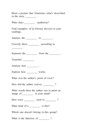 Draw a picture that illustrates what's described
in the story ________ .
What does ________ symbolize?
Find examples of [a literary device] in your
readings.
Analyze the ________ in ________ .
Classify these ________ according to
________ .
Separate the ________ from the ________ .
Translate ________ .
Analyze how ________ .
Explain how ________ works.
What was the author's point of view?
How did the author convey ________ ?
What words does the author use to paint an
image of ________ in your mind?
How were ________ used to ________ ?
What kind of a ________ is this?
Which one doesn't belong in this group?
What is the function of ________ ?
 