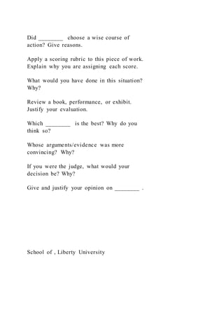 Did ________ choose a wise course of
action? Give reasons.
Apply a scoring rubric to this piece of work.
Explain why you are assigning each score.
What would you have done in this situation?
Why?
Review a book, performance, or exhibit.
Justify your evaluation.
Which ________ is the best? Why do you
think so?
Whose arguments/evidence was more
convincing? Why?
If you were the judge, what would your
decision be? Why?
Give and justify your opinion on ________ .
School of , Liberty University
 