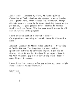 Author Note Comment by Meyer, Allen Dale (Ctr for
Counseling & Family Studies): Our graduate program is using
APA 7-professional, which includes this information. Though
this information is primarily for those submitting documents for
publication, it is good practice for doc students to becomes
familiar with this format. This title page should be used for all
academic papers in this program
I have no known conflict of interest to disclose.
Correspondence concerning this article should be addressed to
Email:
Abstract Comment by Meyer, Allen Dale (Ctr for Counseling
& Family Studies): This is optional for papers unless
specifically instructed by directions or prof.. If you use an
abstract, please follow the directions for an abstract found in
the APA 7th sample paper from our writing center—located
under Meyer’s Resources.
Please delete this comment before you submit your paper—right
click and choose “delete comment.”
Keywords:
2
2
 