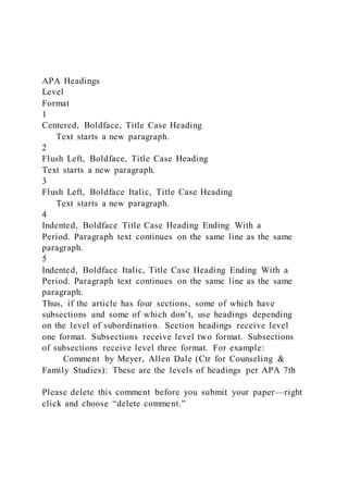 APA Headings
Level
Format
1
Centered, Boldface, Title Case Heading
Text starts a new paragraph.
2
Flush Left, Boldface, Title Case Heading
Text starts a new paragraph.
3
Flush Left, Boldface Italic, Title Case Heading
Text starts a new paragraph.
4
Indented, Boldface Title Case Heading Ending With a
Period. Paragraph text continues on the same line as the same
paragraph.
5
Indented, Boldface Italic, Title Case Heading Ending With a
Period. Paragraph text continues on the same line as the same
paragraph.
Thus, if the article has four sections, some of which have
subsections and some of which don’t, use headings depending
on the level of subordination. Section headings receive level
one format. Subsections receive level two format. Subsections
of subsections receive level three format. For example:
Comment by Meyer, Allen Dale (Ctr for Counseling &
Family Studies): These are the levels of headings per APA 7th
Please delete this comment before you submit your paper—right
click and choose “delete comment.”
 