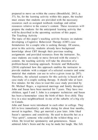 prepared to move on within the course (Brookfield, 2013, p.
37). So, for the learning activity within this paper, the teacher
must ensure that students are provided with the necessary
resources such as assigned textbook readings and online
resources relative to the course’s content. These resources will
prepare the students for the anticipated learning activity that
will be described in the upcoming sections of this paper.
The Teaching Activity
The topic of this paper’s teaching activity focuses on students
developing a Cognitive Behavioral Therapy (CBT) case
formulation for a couple who is seeking therapy. Of course,
prior to this activity, students already have background
knowledge about CBT through their previous reading
assignments and provided resources from the instructor. So,
once students are ready to move forward with the course’s
content, the teaching activity will take the direction of a
problem-based learning approach. Svinicki and McKeachie
(2014) explained how this approach enables the instructor to
provide students with a snippet of a selected scenario and some
material that students can use to solve a given issue (p. 207).
Therefore, the selected scenario for this activity is based off a
case study of a couple seeking therapy. It should take at least
five minutes for the class to read this case study provided by
Dr. Michael Regev, a registered marriage and family therapist:
John and Susan have been married for 7 years. They have two
children, aged 5 and 3. John is a computer technician and Susan
has been a homemaker since the birth of their first child. They
live in a nice neighbourhood in one of the suburbs of a big city
in Canada.
John and Susan were introduced to each other in college. They
fell in love immediately and after dating for about four months,
moved in together. They got married a year later. John liked
Susan’s openness and sensitivity. He used to describe her as a
“free spirit”, someone who could do the wildest thing on a
whim. He loved her spontaneity and genuineness. Susan
admired John’s brain and the way he made her laugh. She felt
 