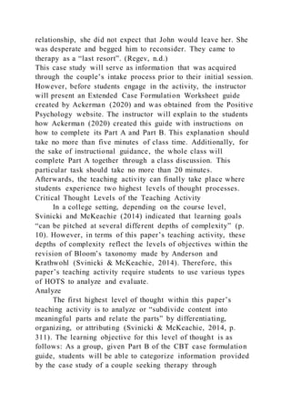 relationship, she did not expect that John would leave her. She
was desperate and begged him to reconsider. They came to
therapy as a “last resort”. (Regev, n.d.)
This case study will serve as information that was acquired
through the couple’s intake process prior to their initial session.
However, before students engage in the activity, the instructor
will present an Extended Case Formulation Worksheet guide
created by Ackerman (2020) and was obtained from the Positive
Psychology website. The instructor will explain to the students
how Ackerman (2020) created this guide with instructions on
how to complete its Part A and Part B. This explanation should
take no more than five minutes of class time. Additionally, for
the sake of instructional guidance, the whole class will
complete Part A together through a class discussion. This
particular task should take no more than 20 minutes.
Afterwards, the teaching activity can finally take place where
students experience two highest levels of thought processes.
Critical Thought Levels of the Teaching Activity
In a college setting, depending on the course level,
Svinicki and McKeachie (2014) indicated that learning goals
“can be pitched at several different depths of complexity” (p.
10). However, in terms of this paper’s teaching activity, these
depths of complexity reflect the levels of objectives within the
revision of Bloom’s taxonomy made by Anderson and
Krathwohl (Svinicki & McKeachie, 2014). Therefore, this
paper’s teaching activity require students to use various types
of HOTS to analyze and evaluate.
Analyze
The first highest level of thought within this paper’s
teaching activity is to analyze or “subdivide content into
meaningful parts and relate the parts” by differentiating,
organizing, or attributing (Svinicki & McKeachie, 2014, p.
311). The learning objective for this level of thought is as
follows: As a group, given Part B of the CBT case formulation
guide, students will be able to categorize information provided
by the case study of a couple seeking therapy through
 