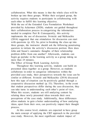 collaboration. What this means is that the whole class will be
broken up into three groups. Within their assigned group, the
activity requires students to participate in collaborating with
each other to fulfill this learning objective.
With the use of the Extended Case Formulation Worksheet
provided by Ackerman (2020), students are guided throughout
their collaboration process in categorizing the information
needed to complete Part B. Consequently, this activity
implements the use of discussion. Svinicki and McKeachie
(2014) suggested that one stimulation for discussion can start
with questions (p. 42). So, prior to breaking the class up into
three groups, the instructor should ask the following penetrating
question to initiate the activity’s discussion portion: How does
John and Susan’s automatic thoughts of their relationship
problem differ from one another? Afterwards, students can
begin go partake in the learning activity as a group taking no
more than 25 minutes.
The Effect of Group Work Learning Activity
Throughout this learning activity, students can build on
presented ideas together as a group. However, as students
collaborate in order to categorize information within the
provided case study, their perspectives towards the issue can be
similar or different. Svinicki and McKeachie (2014) discussed
how this type of situation can be positively guided through a
cooperative discussion method (p. 53). Therefore, in the event
that student perspectives differ during the case discussion, they
can take turns in understanding each other’s point of view.
When this occurs, students are still analyzing content by
relating these newly presented ideas towards their own
perceptions of the case study. Additionally, these differences
allow students to gain a better understanding of how analyzing
ideas, apart from their own, can positively impact their thought
process.
At this course level, students are expected to have grasp
the main concept of applying the CBT approach to the provided
case study. However, the most significant student impact of
 