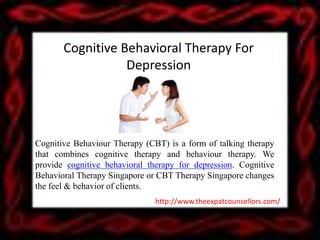 Cognitive Behavioral Therapy For
Depression
Cognitive Behaviour Therapy (CBT) is a form of talking therapy
that combines cognitive therapy and behaviour therapy. We
provide cognitive behavioral therapy for depression. Cognitive
Behavioral Therapy Singapore or CBT Therapy Singapore changes
the feel & behavior of clients.
http://www.theexpatcounsellors.com/
 