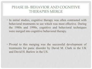PHASE III- BEHAVIOR AND COGNITIVE
THERAPIES MERGE
• In initial studies, cognitive therapy was often contrasted with
behavioral treatments to see which was most effective. During
the 1980s and 1990s, cognitive and behavioral techniques
were merged into cognitive behavioral therapy.
• Pivotal to this merging was the successful development of
treatments for panic disorder by David M. Clark in the UK
and David H. Barlow in the US.
 