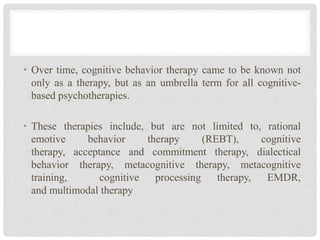 • Over time, cognitive behavior therapy came to be known not
only as a therapy, but as an umbrella term for all cognitive-
based psychotherapies.
• These therapies include, but are not limited to, rational
emotive behavior therapy (REBT), cognitive
therapy, acceptance and commitment therapy, dialectical
behavior therapy, metacognitive therapy, metacognitive
training, cognitive processing therapy, EMDR,
and multimodal therapy
 