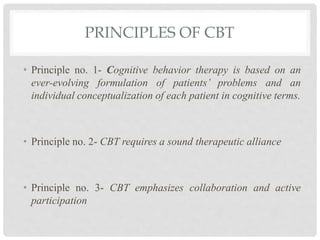 PRINCIPLES OF CBT
• Principle no. 1- Cognitive behavior therapy is based on an
ever-evolving formulation of patients’ problems and an
individual conceptualization of each patient in cognitive terms.
• Principle no. 2- CBT requires a sound therapeutic alliance
• Principle no. 3- CBT emphasizes collaboration and active
participation
 