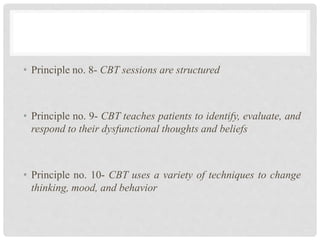 • Principle no. 8- CBT sessions are structured
• Principle no. 9- CBT teaches patients to identify, evaluate, and
respond to their dysfunctional thoughts and beliefs
• Principle no. 10- CBT uses a variety of techniques to change
thinking, mood, and behavior
 