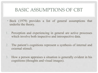 BASIC ASSUMPTIONS OF CBT
• Beck (1979) provides a list of general assumptions that
underlie the theory.
1. Perception and experiencing in general are active processes
which involve both inspective and introspective data.
2. The patient’s cognitions represent a synthesis of internal and
external stimuli.
3. How a person appraises a situation is generally evident in his
cognitions (thoughts and visual images).
 