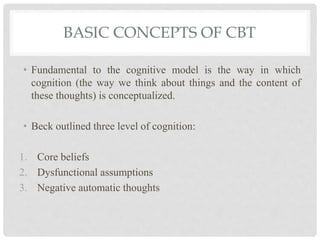 BASIC CONCEPTS OF CBT
• Fundamental to the cognitive model is the way in which
cognition (the way we think about things and the content of
these thoughts) is conceptualized.
• Beck outlined three level of cognition:
1. Core beliefs
2. Dysfunctional assumptions
3. Negative automatic thoughts
 