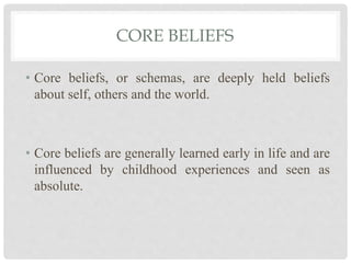 CORE BELIEFS
• Core beliefs, or schemas, are deeply held beliefs
about self, others and the world.
• Core beliefs are generally learned early in life and are
influenced by childhood experiences and seen as
absolute.
 
