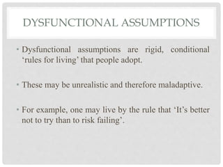 DYSFUNCTIONAL ASSUMPTIONS
• Dysfunctional assumptions are rigid, conditional
‘rules for living’ that people adopt.
• These may be unrealistic and therefore maladaptive.
• For example, one may live by the rule that ‘It’s better
not to try than to risk failing’.
 