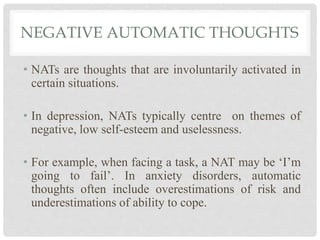 NEGATIVE AUTOMATIC THOUGHTS
• NATs are thoughts that are involuntarily activated in
certain situations.
• In depression, NATs typically centre on themes of
negative, low self-esteem and uselessness.
• For example, when facing a task, a NAT may be ‘I’m
going to fail’. In anxiety disorders, automatic
thoughts often include overestimations of risk and
underestimations of ability to cope.
 