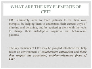 WHAT ARE THE KEY ELEMENTS OF
CBT?
• CBT ultimately aims to teach patients to be their own
therapist, by helping them to understand their current ways of
thinking and behaving, and by equipping them with the tools
to change their maladaptive cognitive and behavioural
patterns.
• The key elements of CBT may be grouped into those that help
foster an environment of collaborative empiricism and those
that support the structured, problem-orientated focus of
CBT.
 