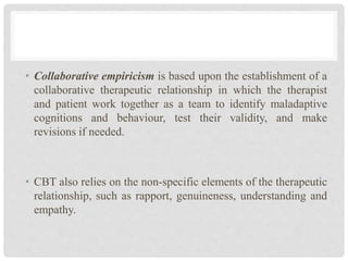 • Collaborative empiricism is based upon the establishment of a
collaborative therapeutic relationship in which the therapist
and patient work together as a team to identify maladaptive
cognitions and behaviour, test their validity, and make
revisions if needed.
• CBT also relies on the non-specific elements of the therapeutic
relationship, such as rapport, genuineness, understanding and
empathy.
 