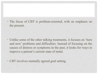• The focus of CBT is problem-oriented, with an emphasis on
the present.
• Unlike some of the other talking treatments, it focuses on ‘here
and now’ problems and difficulties. Instead of focusing on the
causes of distress or symptoms in the past, it looks for ways to
improve a patient’s current state of mind.
• CBT involves mutually agreed goal setting.
 