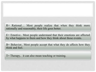 R= Rational… Most people realize that when they think more
rationally and reasonably, their life goes better.
E= Emotive.. Most people understand that their emotions are affected
by what happens to them and how they think about those events.
B= Behavior.. Most people accept that what they do affects how they
think and feel.
T= Therapy.. it can also mean teaching or training.
 