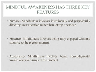 MINDFUL AWARENESS HAS THREE KEY
FEATURES
• Purpose- Mindfulness involves intentionally and purposefully
directing your attention rather than letting it wander.
• Presence- Mindfulness involves being fully engaged with and
attentive to the present moment.
• Acceptance- Mindfulness involves being non-judgmental
toward whatever arises in the moment.
 