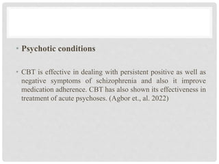 • Psychotic conditions
• CBT is effective in dealing with persistent positive as well as
negative symptoms of schizophrenia and also it improve
medication adherence. CBT has also shown its effectiveness in
treatment of acute psychoses. (Agbor et., al. 2022)
 