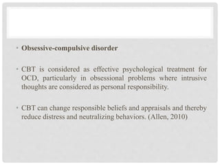 • Obsessive-compulsive disorder
• CBT is considered as effective psychological treatment for
OCD, particularly in obsessional problems where intrusive
thoughts are considered as personal responsibility.
• CBT can change responsible beliefs and appraisals and thereby
reduce distress and neutralizing behaviors. (Allen, 2010)
 