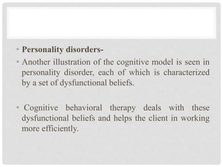 • Personality disorders-
• Another illustration of the cognitive model is seen in
personality disorder, each of which is characterized
by a set of dysfunctional beliefs.
• Cognitive behavioral therapy deals with these
dysfunctional beliefs and helps the client in working
more efficiently.
 
