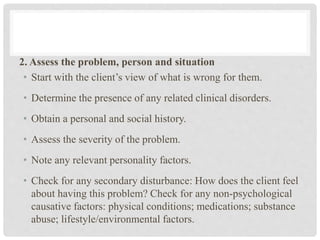 2. Assess the problem, person and situation
• Start with the client’s view of what is wrong for them.
• Determine the presence of any related clinical disorders.
• Obtain a personal and social history.
• Assess the severity of the problem.
• Note any relevant personality factors.
• Check for any secondary disturbance: How does the client feel
about having this problem? Check for any non-psychological
causative factors: physical conditions; medications; substance
abuse; lifestyle/environmental factors.
 