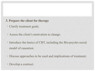 3. Prepare the client for therapy
• Clarify treatment goals.
• Assess the client’s motivation to change.
• Introduce the basics of CBT, including the Bio-psycho-social
model of causation.
• Discuss approaches to be used and implications of treatment.
• Develop a contract.
 